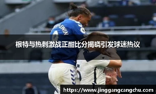 根特与热刺激战正酣比分揭晓引发球迷热议