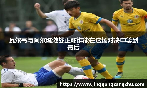 瓦尔韦与阿尔城激战正酣谁能在这场对决中笑到最后