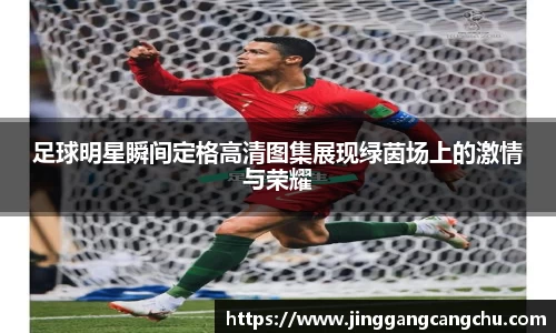 足球明星瞬间定格高清图集展现绿茵场上的激情与荣耀